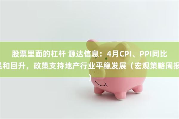 股票里面的杠杆 源达信息：4月CPI、PPI同比温和回升，政策支持地产行业平稳发展（宏观策略周报）