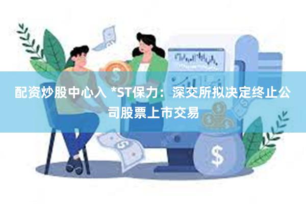 配资炒股中心入 *ST保力：深交所拟决定终止公司股票上市交易