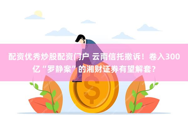 配资优秀炒股配资门户 云南信托撤诉！卷入300亿“罗静案”的湘财证券有望解套？