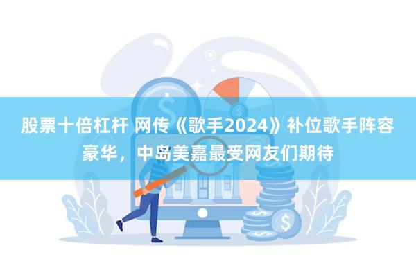 股票十倍杠杆 网传《歌手2024》补位歌手阵容豪华，中岛美嘉最受网友们期待