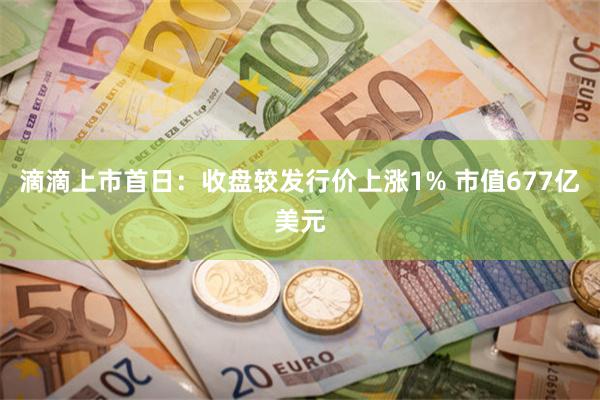 滴滴上市首日：收盘较发行价上涨1% 市值677亿美元