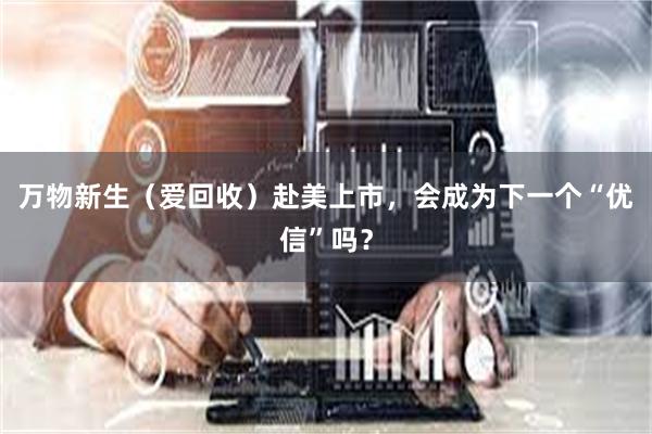 万物新生（爱回收）赴美上市，会成为下一个“优信”吗？