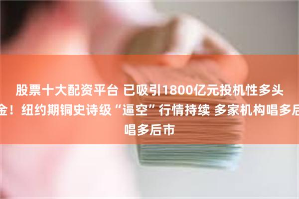 股票十大配资平台 已吸引1800亿元投机性多头资金！纽约期铜史诗级“逼空”行情持续 多家机构唱多后市