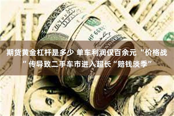 期货黄金杠杆是多少 单车利润仅百余元 “价格战”传导致二手车市进入超长“赔钱淡季”