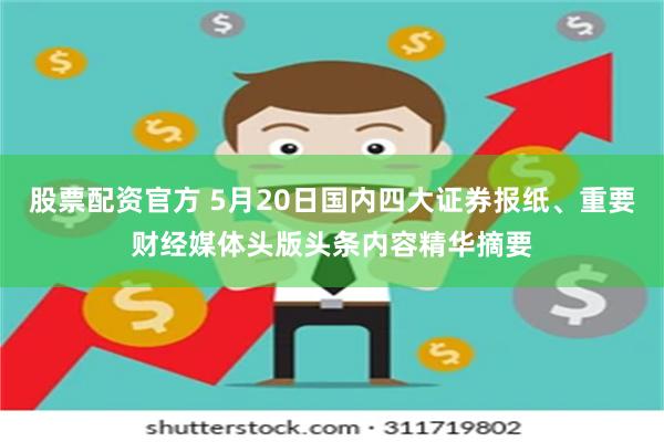 股票配资官方 5月20日国内四大证券报纸、重要财经媒体头版头条内容精华摘要