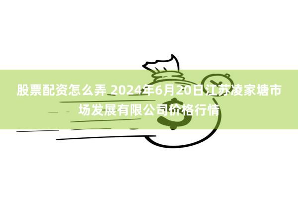 股票配资怎么弄 2024年6月20日江苏凌家塘市场发展有限公司价格行情