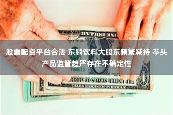 股票配资平台合法 东鹏饮料大股东频繁减持 拳头产品监管趋严存在不确定性