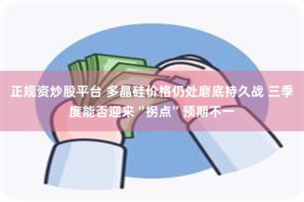 正规资炒股平台 多晶硅价格仍处磨底持久战 三季度能否迎来“拐点”预期不一