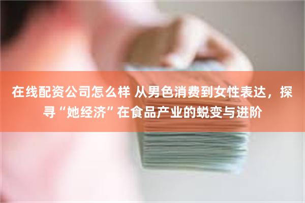 在线配资公司怎么样 从男色消费到女性表达，探寻“她经济”在食品产业的蜕变与进阶