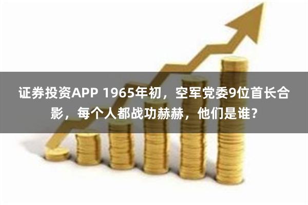 证券投资APP 1965年初，空军党委9位首长合影，每个人都战功赫赫，他们是谁？