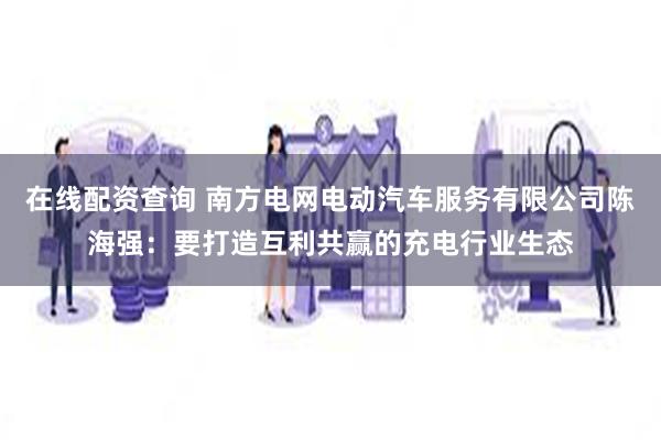 在线配资查询 南方电网电动汽车服务有限公司陈海强：要打造互利共赢的充电行业生态