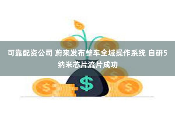 可靠配资公司 蔚来发布整车全域操作系统 自研5纳米芯片流片成功