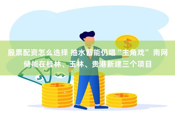 股票配资怎么选择 抽水蓄能仍唱“主角戏” 南网储能在桂林、玉林、贵港新建三个项目