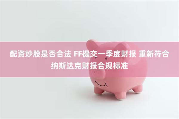 配资炒股是否合法 FF提交一季度财报 重新符合纳斯达克财报合规标准