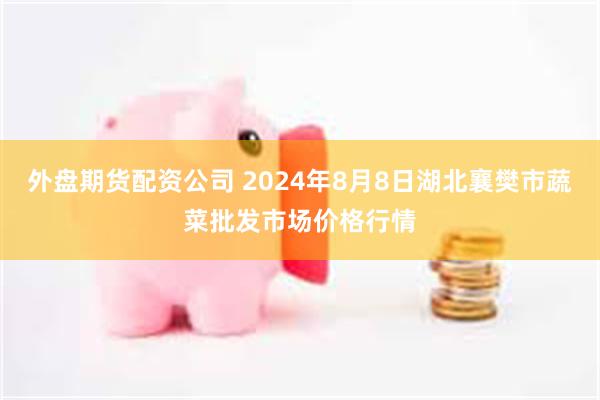 外盘期货配资公司 2024年8月8日湖北襄樊市蔬菜批发市场价格行情