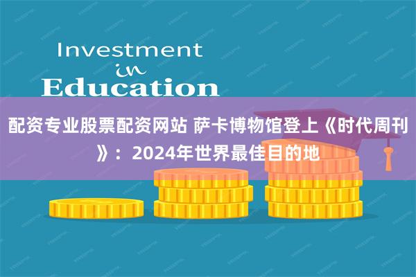 配资专业股票配资网站 萨卡博物馆登上《时代周刊》：2024年世界最佳目的地