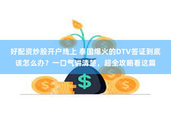 好配资炒股开户线上 泰国爆火的DTV签证到底该怎么办？一口气讲清楚，超全攻略看这篇