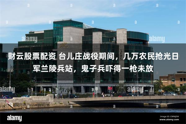 财云股票配资 台儿庄战役期间，几万农民抢光日军兰陵兵站，鬼子兵吓得一枪未放