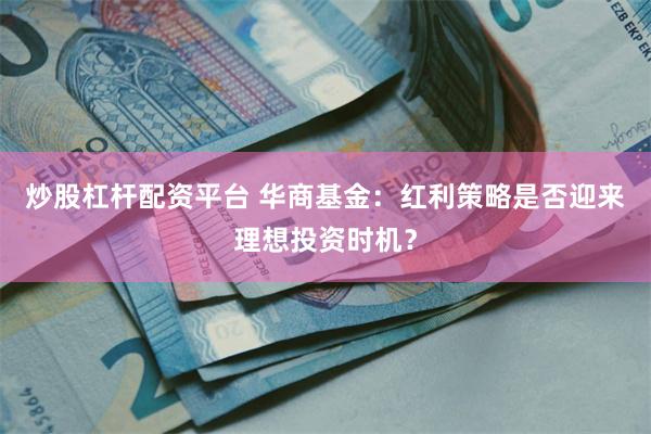 炒股杠杆配资平台 华商基金：红利策略是否迎来理想投资时机？