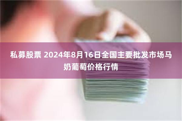 私募股票 2024年8月16日全国主要批发市场马奶葡萄价格行情