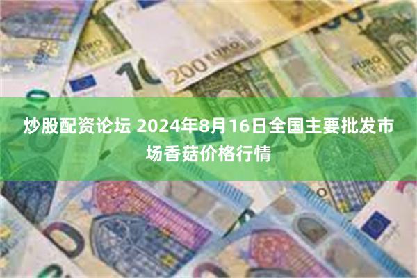 炒股配资论坛 2024年8月16日全国主要批发市场香菇价格行情