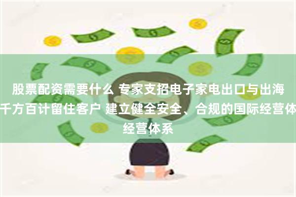 股票配资需要什么 专家支招电子家电出口与出海：千方百计留住客户 建立健全安全、合规的国际经营体系