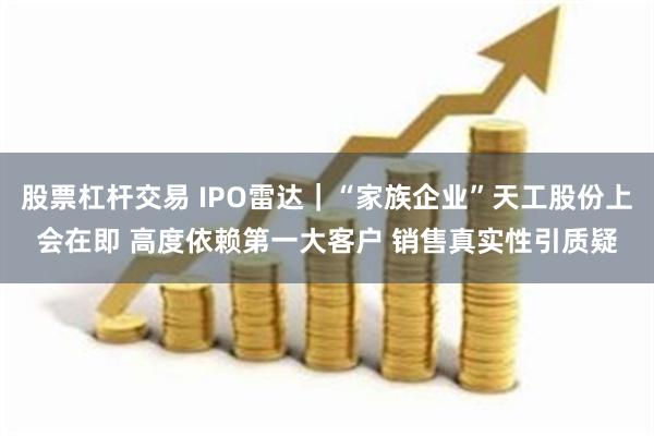 股票杠杆交易 IPO雷达｜“家族企业”天工股份上会在即 高度依赖第一大客户 销售真实性引质疑