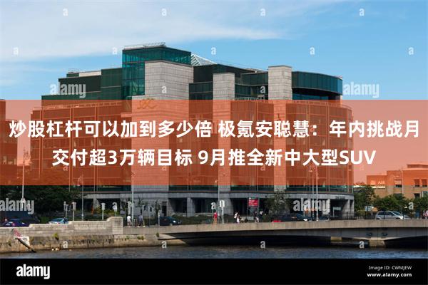 炒股杠杆可以加到多少倍 极氪安聪慧：年内挑战月交付超3万辆目标 9月推全新中大型SUV