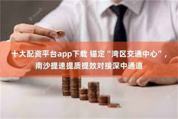 十大配资平台app下载 锚定“湾区交通中心”，南沙提速提质提效对接深中通道