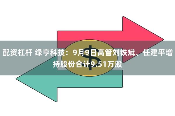 配资杠杆 绿亨科技：9月9日高管刘铁斌、任建平增持股份合计9.51万股