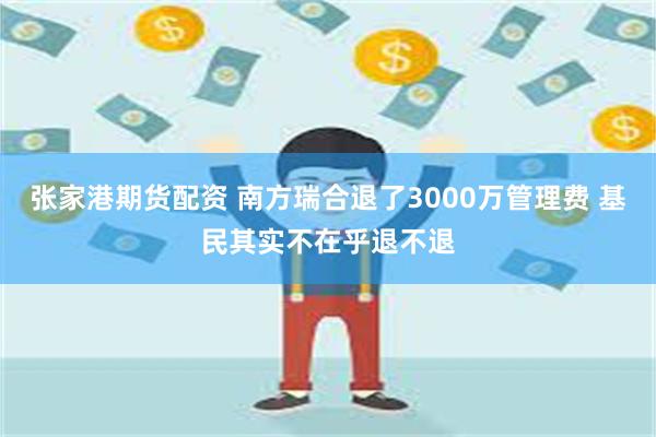 张家港期货配资 南方瑞合退了3000万管理费 基民其实不在乎退不退