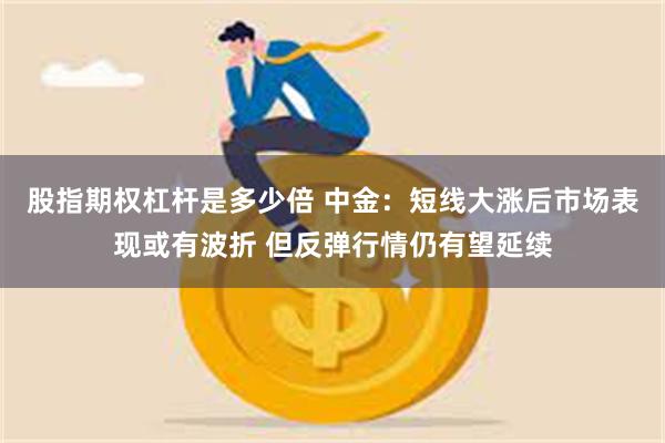 股指期权杠杆是多少倍 中金：短线大涨后市场表现或有波折 但反弹行情仍有望延续