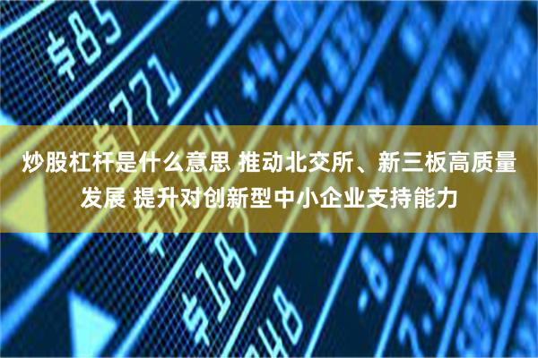 炒股杠杆是什么意思 推动北交所、新三板高质量发展 提升对创新型中小企业支持能力