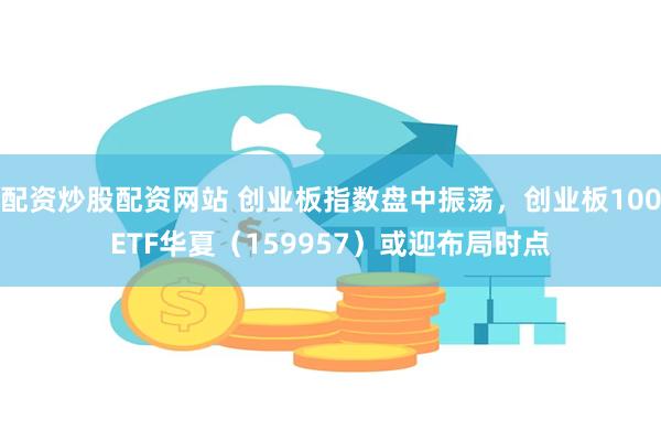 配资炒股配资网站 创业板指数盘中振荡，创业板100ETF华夏（159957）或迎布局时点