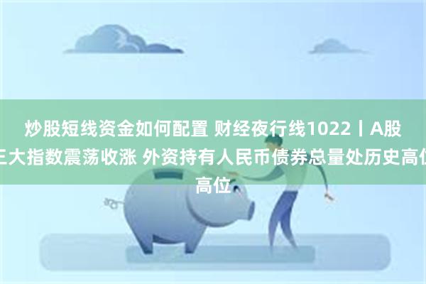 炒股短线资金如何配置 财经夜行线1022丨A股三大指数震荡收涨 外资持有人民币债券总量处历史高位