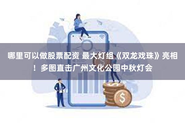 哪里可以做股票配资 最大灯组《双龙戏珠》亮相！多图直击广州文化公园中秋灯会