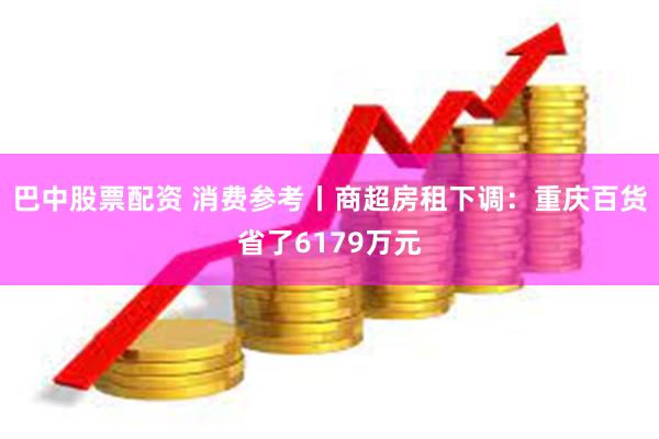 巴中股票配资 消费参考丨商超房租下调：重庆百货省了6179万元