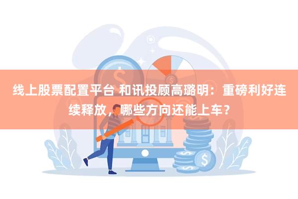 线上股票配置平台 和讯投顾高璐明：重磅利好连续释放，哪些方向还能上车？