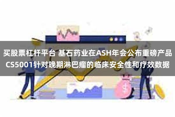 买股票杠杆平台 基石药业在ASH年会公布重磅产品CS5001针对晚期淋巴瘤的临床安全性和疗效数据