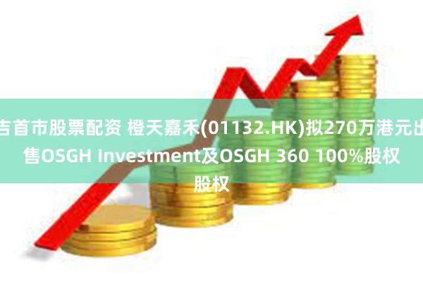 吉首市股票配资 橙天嘉禾(01132.HK)拟270万港元出售OSGH Investment及OSGH 360 100%股权