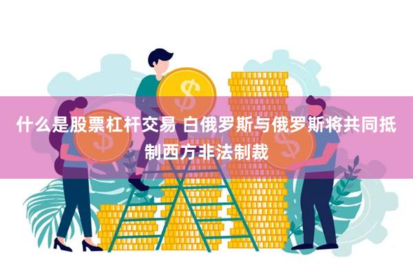 什么是股票杠杆交易 白俄罗斯与俄罗斯将共同抵制西方非法制裁