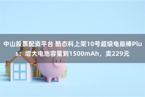 中山股票配资平台 酷态科上架10号超级电能棒Plus：增大电池容量到1500mAh，卖229元