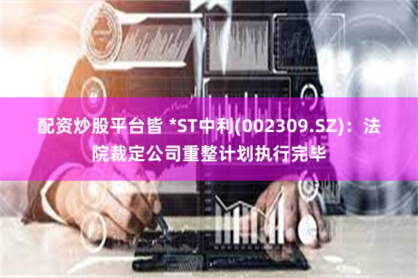 配资炒股平台皆 *ST中利(002309.SZ)：法院裁定公司重整计划执行完毕