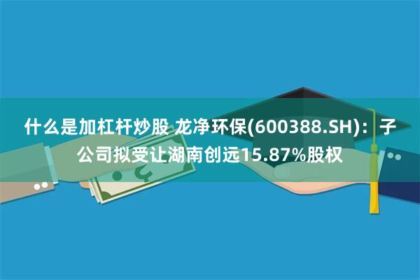 什么是加杠杆炒股 龙净环保(600388.SH)：子公司拟受让湖南创远15.87%股权