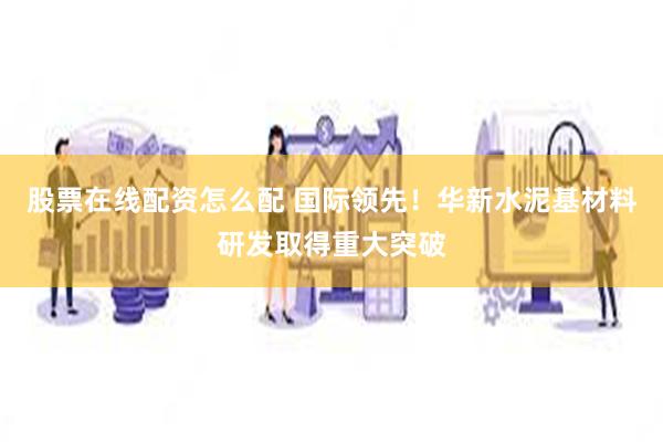 股票在线配资怎么配 国际领先！华新水泥基材料研发取得重大突破