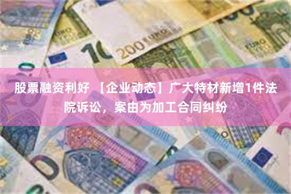 股票融资利好 【企业动态】广大特材新增1件法院诉讼，案由为加工合同纠纷