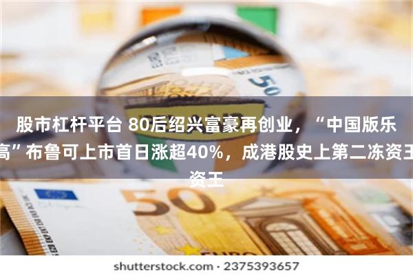 股市杠杆平台 80后绍兴富豪再创业，“中国版乐高”布鲁可上市首日涨超40%，成港股史上第二冻资王