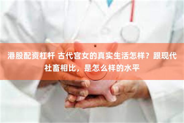 港股配资杠杆 古代宫女的真实生活怎样？跟现代社畜相比，是怎么样的水平