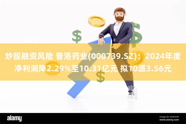 炒股融资风险 普洛药业(000739.SZ)：2024年度净利润降2.29%至10.31亿元 拟10派3.56元