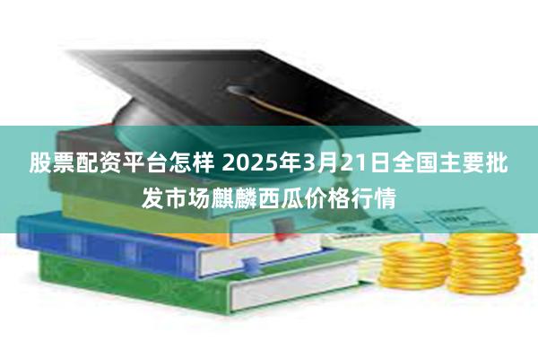 股票配资平台怎样 2025年3月21日全国主要批发市场麒麟西瓜价格行情